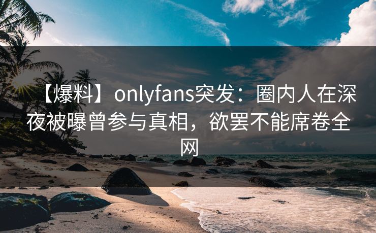 【爆料】onlyfans突发:圈内人在深夜被曝曾参与真相,欲罢不能席卷全网 【爆料】onlyfans突发:圈内人在深夜被曝曾参与真相,欲罢不能席卷全网