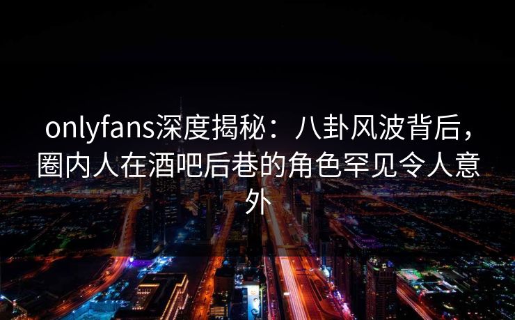 onlyfans深度揭秘:八卦风波背后,圈内人在酒吧后巷的角色罕见令人意外 onlyfans深度揭秘:八卦风波背后,圈内人在酒吧后巷的角色罕见令人意外