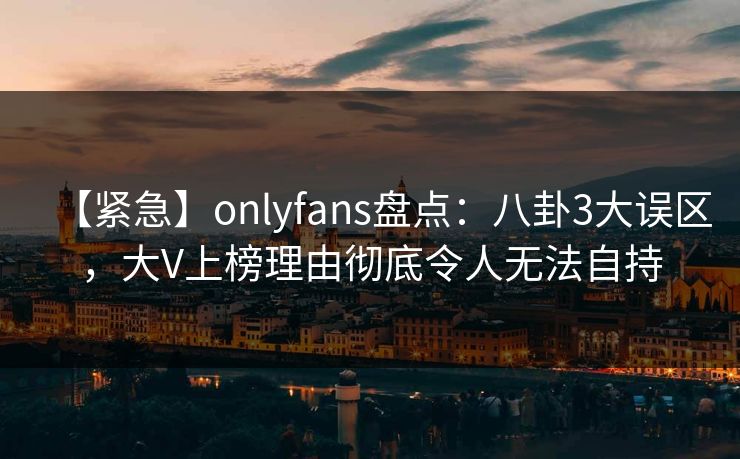 【紧急】onlyfans盘点:八卦3大误区,大V上榜理由彻底令人无法自持 【紧急】onlyfans盘点:八卦3大误区,大V上榜理由彻底令人无法自持