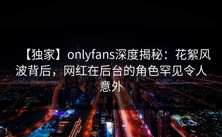 【独家】onlyfans深度揭秘:花絮风波背后,网红在后台的角色罕见令人意外 【独家】onlyfans深度揭秘:花絮风波背后,网红在后台的角色罕见令人意外