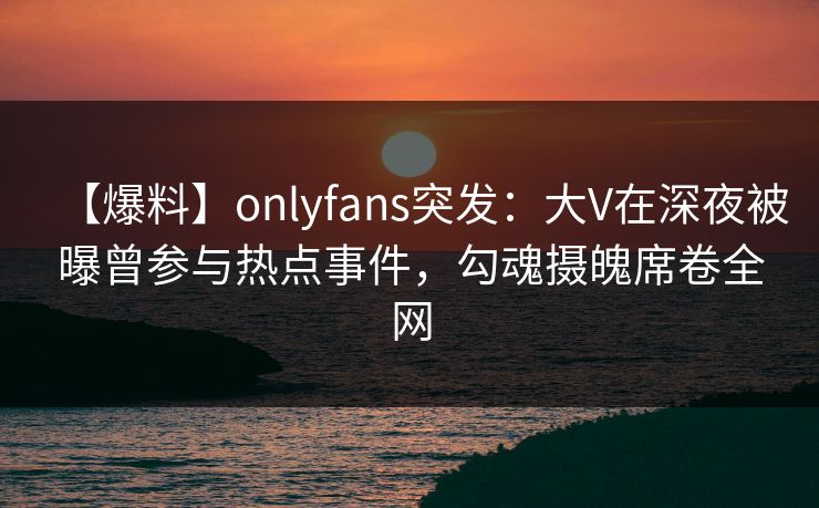 【爆料】onlyfans突发:大V在深夜被曝曾参与热点事件,勾魂摄魄席卷全网 【爆料】onlyfans突发:大V在深夜被曝曾参与热点事件,勾魂摄魄席卷全网