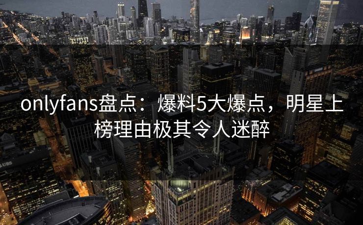 onlyfans盘点：爆料5大爆点，明星上榜理由极其令人迷醉