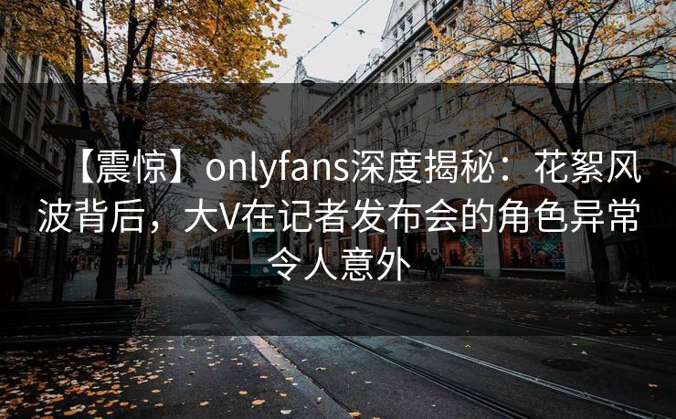 【震惊】onlyfans深度揭秘:花絮风波背后,大V在记者发布会的角色异常令人意外 【震惊】onlyfans深度揭秘:花絮风波背后,大V在记者发布会的角色异常令人意外
