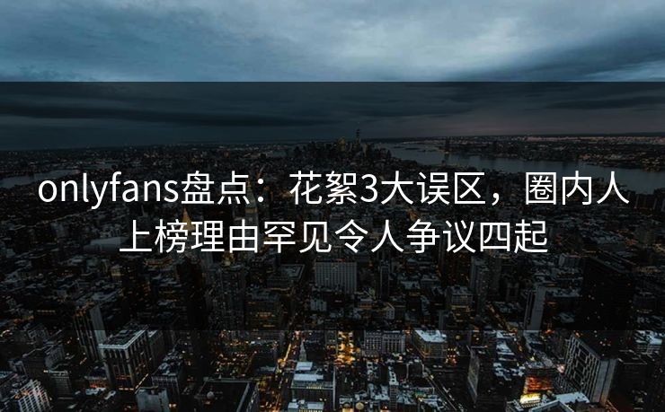 onlyfans盘点：花絮3大误区，圈内人上榜理由罕见令人争议四起