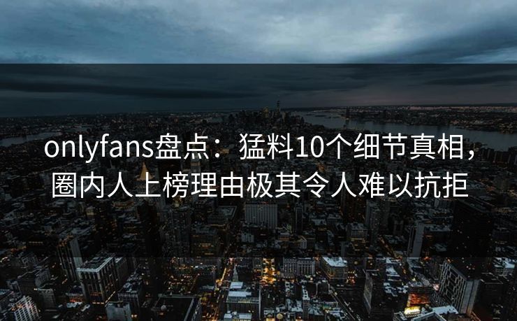 onlyfans盘点：猛料10个细节真相，圈内人上榜理由极其令人难以抗拒