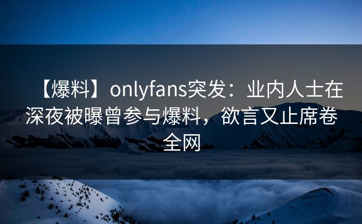 【爆料】onlyfans突发：业内人士在深夜被曝曾参与爆料，欲言又止席卷全网