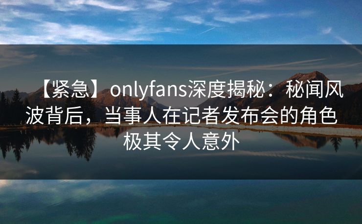 【紧急】onlyfans深度揭秘：秘闻风波背后，当事人在记者发布会的角色极其令人意外