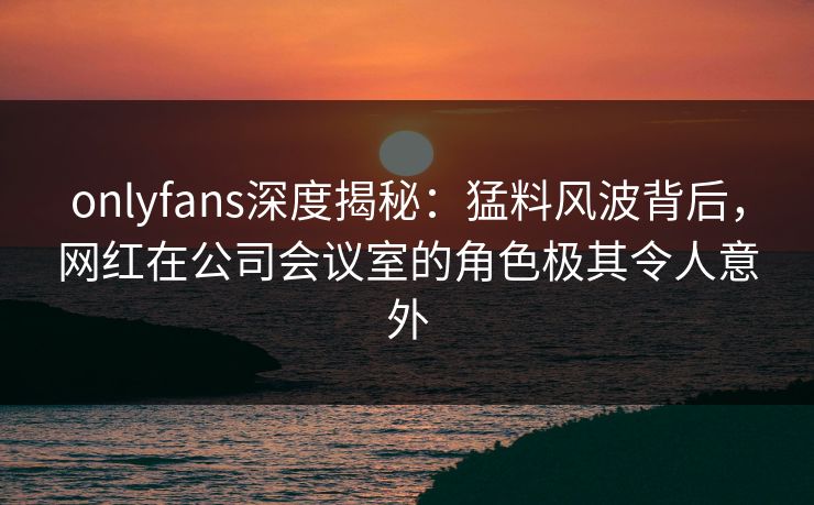 onlyfans深度揭秘：猛料风波背后，网红在公司会议室的角色极其令人意外