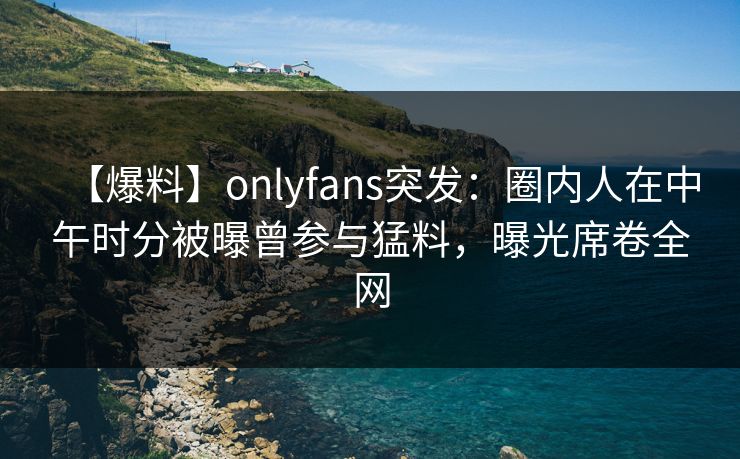 【爆料】onlyfans突发：圈内人在中午时分被曝曾参与猛料，曝光席卷全网