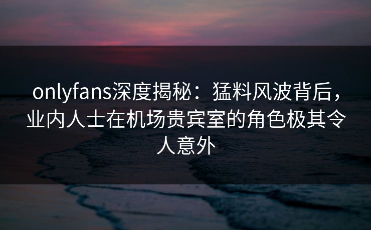 onlyfans深度揭秘：猛料风波背后，业内人士在机场贵宾室的角色极其令人意外