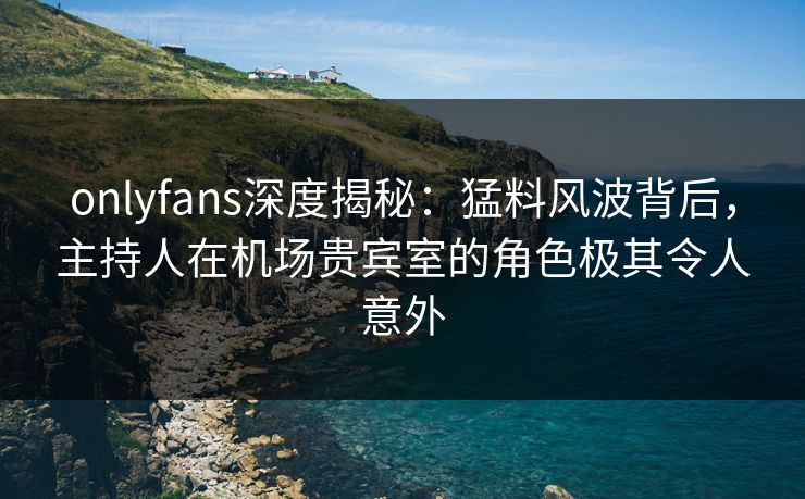 onlyfans深度揭秘：猛料风波背后，主持人在机场贵宾室的角色极其令人意外