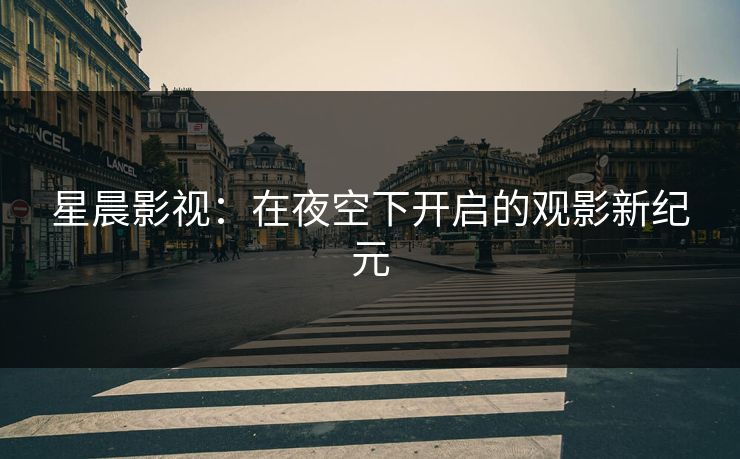 星晨影视:在夜空下开启的观影新纪元 星晨影视:在夜空下开启的观影新纪元