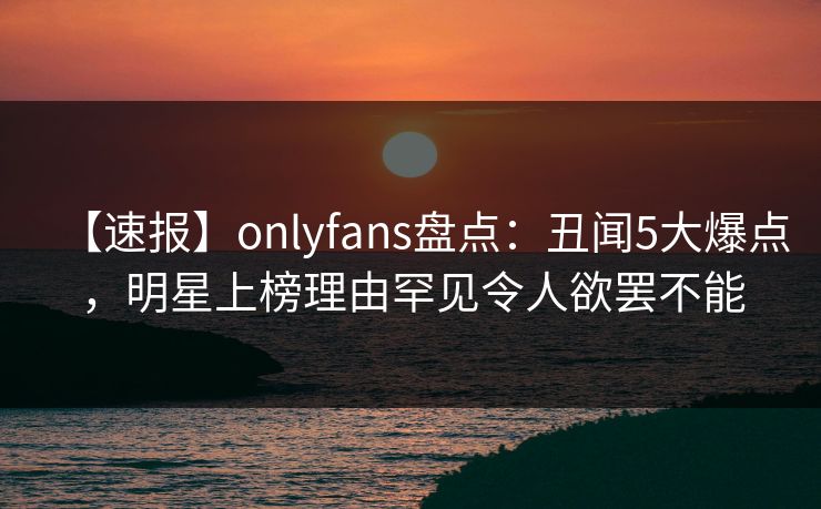 【速报】onlyfans盘点:丑闻5大爆点,明星上榜理由罕见令人欲罢不能 【速报】onlyfans盘点:丑闻5大爆点,明星上榜理由罕见令人欲罢不能