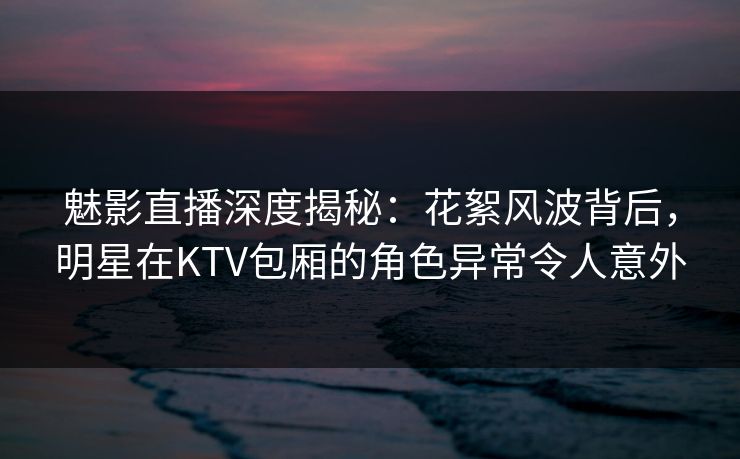 魅影直播深度揭秘:花絮风波背后,明星在KTV包厢的角色异常令人意外 魅影直播深度揭秘:花絮风波背后,明星在KTV包厢的角色异常令人意外