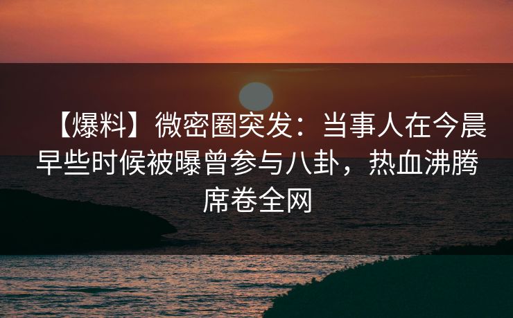 【爆料】微密圈突发:当事人在今晨早些时候被曝曾参与八卦,热血沸腾席卷全网 【爆料】微密圈突发:当事人在今晨早些时候被曝曾参与八卦,热血沸腾席卷全网