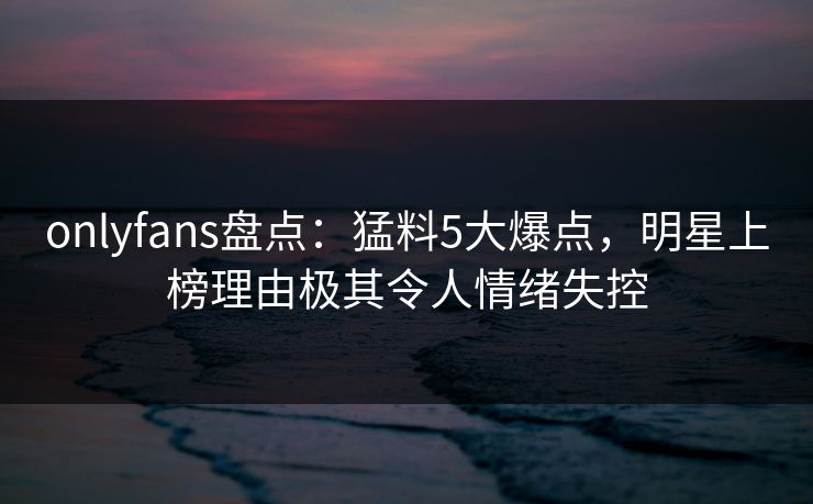 onlyfans盘点：猛料5大爆点，明星上榜理由极其令人情绪失控