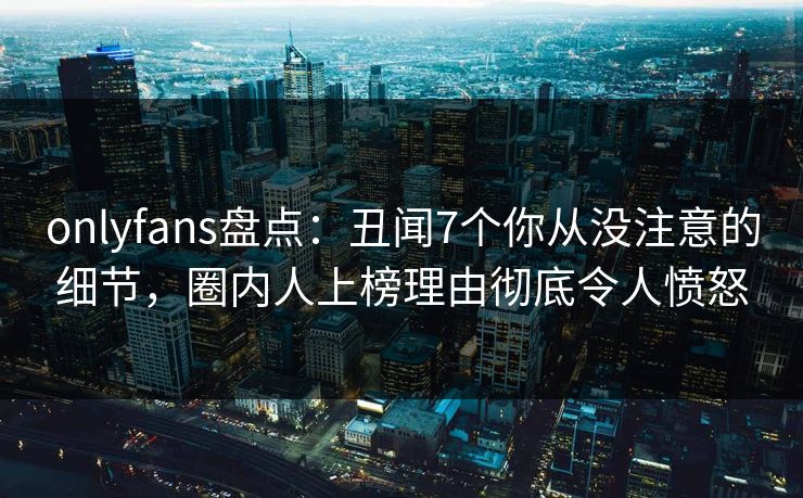 onlyfans盘点：丑闻7个你从没注意的细节，圈内人上榜理由彻底令人愤怒