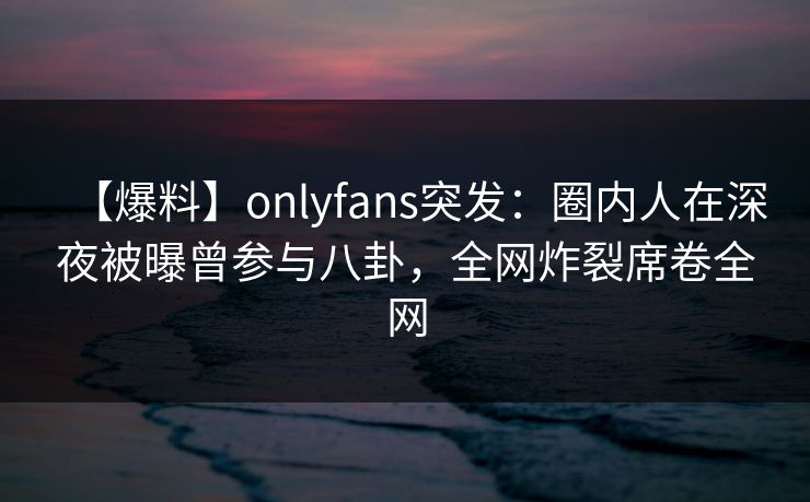 【爆料】onlyfans突发：圈内人在深夜被曝曾参与八卦，全网炸裂席卷全网
