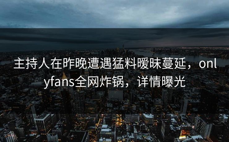 主持人在昨晚遭遇猛料暧昧蔓延，onlyfans全网炸锅，详情曝光