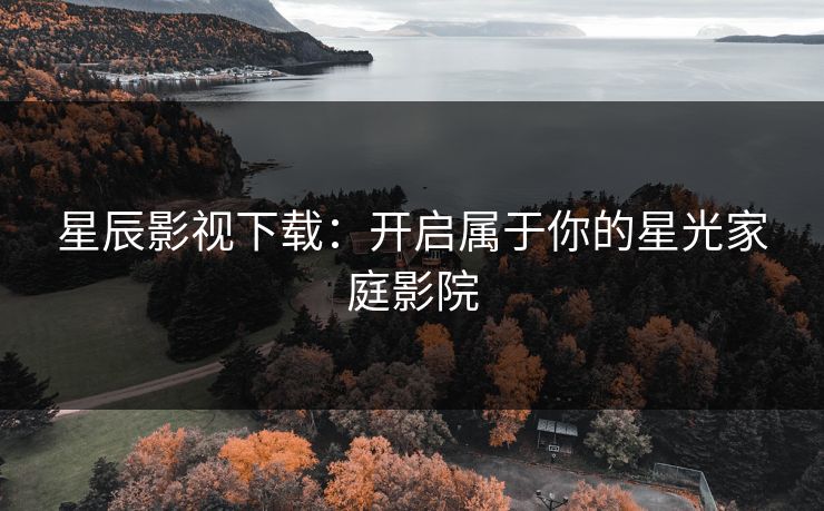 星辰影视下载：开启属于你的星光家庭影院