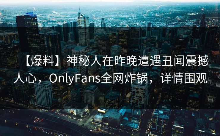 【爆料】神秘人在昨晚遭遇丑闻震撼人心，OnlyFans全网炸锅，详情围观