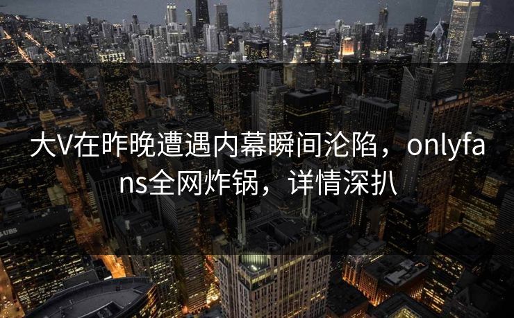 大V在昨晚遭遇内幕瞬间沦陷，onlyfans全网炸锅，详情深扒