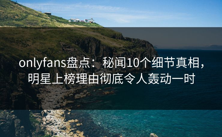 onlyfans盘点：秘闻10个细节真相，明星上榜理由彻底令人轰动一时