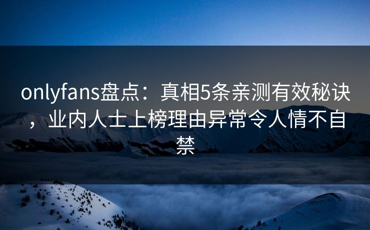 onlyfans盘点：真相5条亲测有效秘诀，业内人士上榜理由异常令人情不自禁