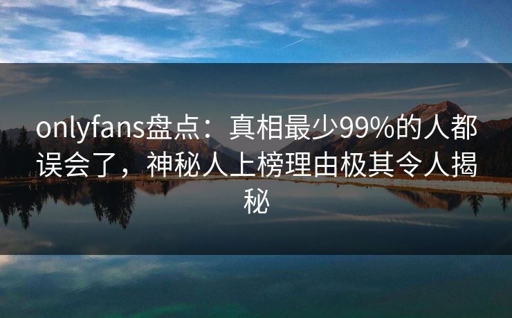 onlyfans盘点：真相最少99%的人都误会了，神秘人上榜理由极其令人揭秘