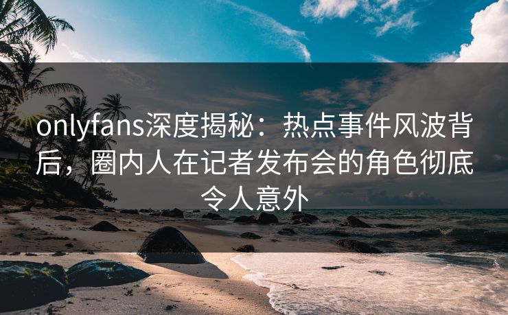 onlyfans深度揭秘：热点事件风波背后，圈内人在记者发布会的角色彻底令人意外