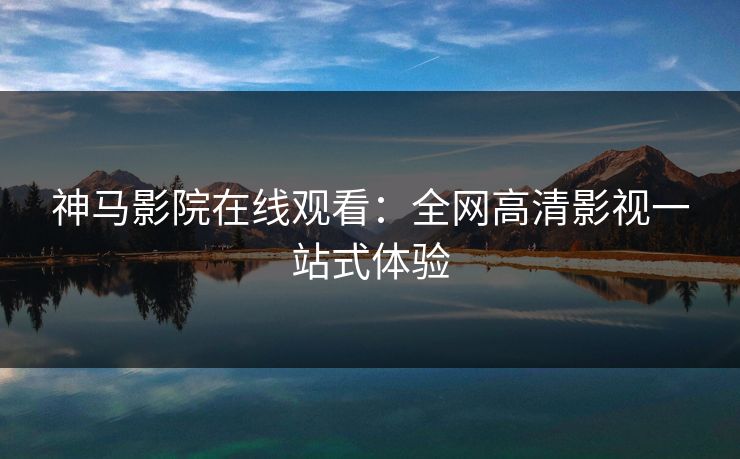 神马影院在线观看：全网高清影视一站式体验