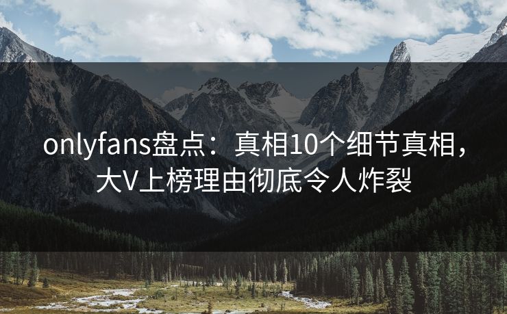 onlyfans盘点：真相10个细节真相，大V上榜理由彻底令人炸裂