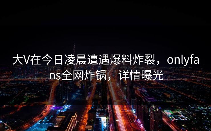 大V在今日凌晨遭遇爆料炸裂，onlyfans全网炸锅，详情曝光