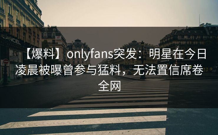 【爆料】onlyfans突发：明星在今日凌晨被曝曾参与猛料，无法置信席卷全网