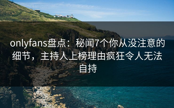 onlyfans盘点：秘闻7个你从没注意的细节，主持人上榜理由疯狂令人无法自持