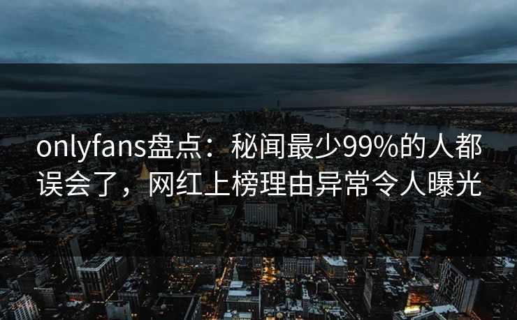onlyfans盘点：秘闻最少99%的人都误会了，网红上榜理由异常令人曝光