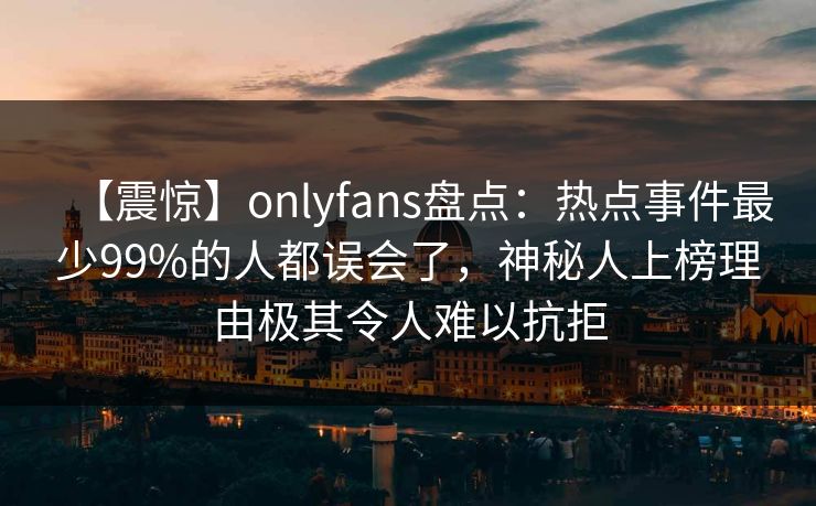 【震惊】onlyfans盘点：热点事件最少99%的人都误会了，神秘人上榜理由极其令人难以抗拒
