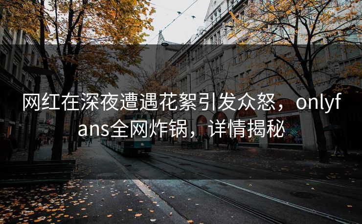 网红在深夜遭遇花絮引发众怒，onlyfans全网炸锅，详情揭秘