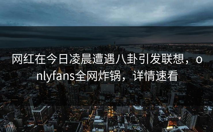 网红在今日凌晨遭遇八卦引发联想，onlyfans全网炸锅，详情速看