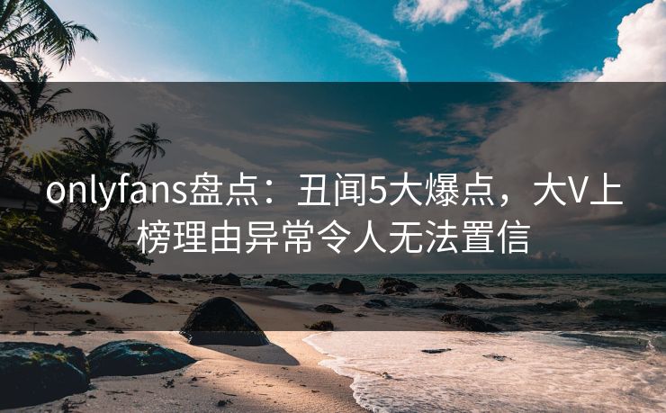 onlyfans盘点：丑闻5大爆点，大V上榜理由异常令人无法置信
