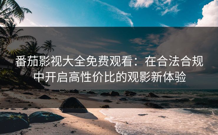 番茄影视大全免费观看：在合法合规中开启高性价比的观影新体验