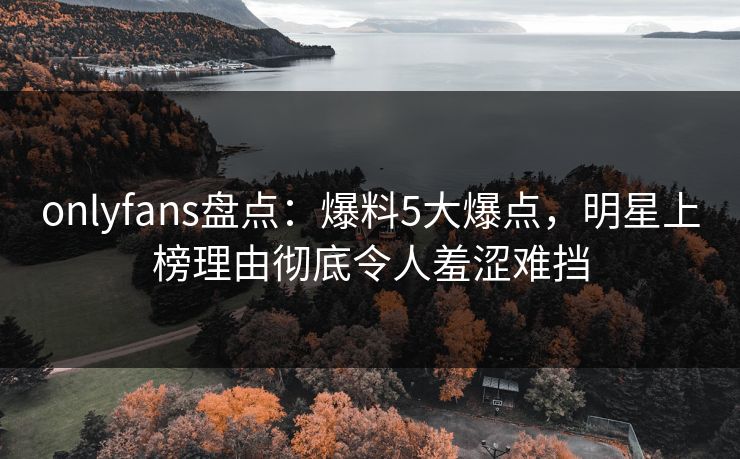 onlyfans盘点：爆料5大爆点，明星上榜理由彻底令人羞涩难挡