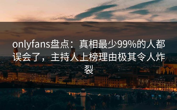 onlyfans盘点：真相最少99%的人都误会了，主持人上榜理由极其令人炸裂