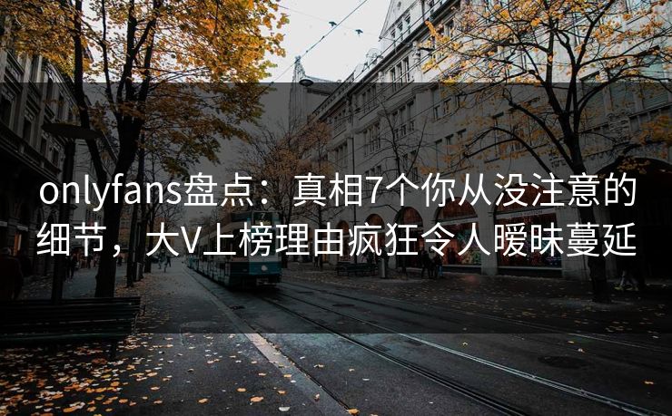 onlyfans盘点：真相7个你从没注意的细节，大V上榜理由疯狂令人暧昧蔓延