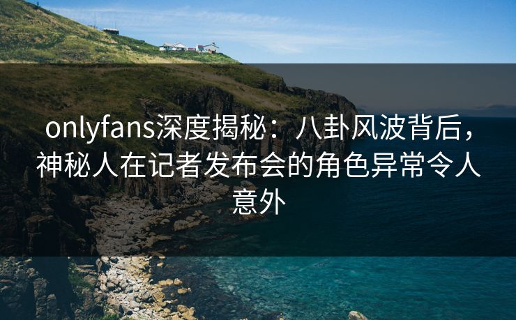onlyfans深度揭秘：八卦风波背后，神秘人在记者发布会的角色异常令人意外