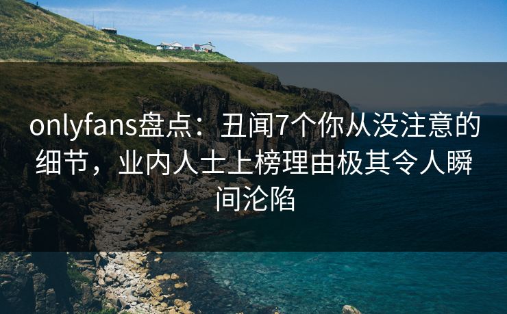 onlyfans盘点：丑闻7个你从没注意的细节，业内人士上榜理由极其令人瞬间沦陷