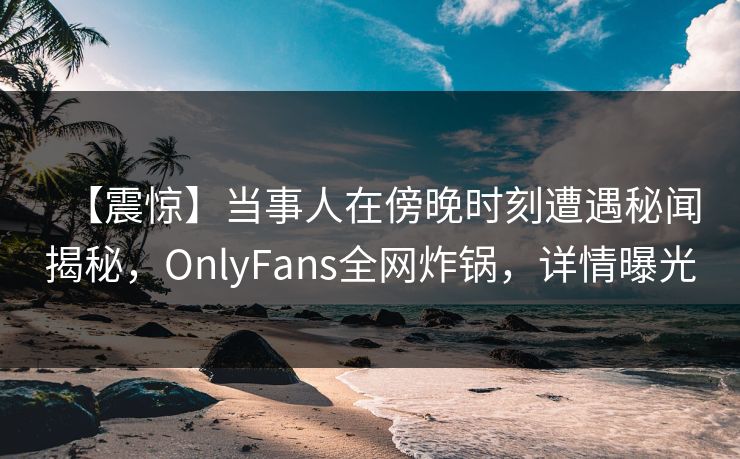 【震惊】当事人在傍晚时刻遭遇秘闻揭秘，OnlyFans全网炸锅，详情曝光