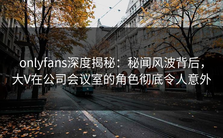 onlyfans深度揭秘：秘闻风波背后，大V在公司会议室的角色彻底令人意外