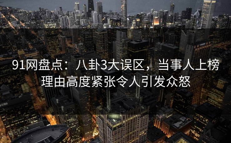 91网盘点：八卦3大误区，当事人上榜理由高度紧张令人引发众怒