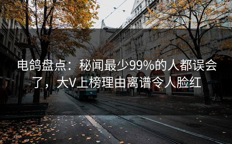 电鸽盘点：秘闻最少99%的人都误会了，大V上榜理由离谱令人脸红